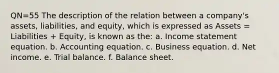 QN=55 The description of the relation between a company's assets, liabilities, and equity, which is expressed as Assets = Liabilities + Equity, is known as the: a. Income statement equation. b. Accounting equation. c. Business equation. d. Net income. e. Trial balance. f. Balance sheet.