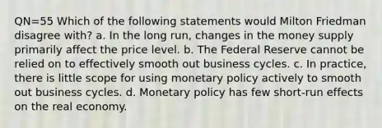 QN=55 Which of the following statements would Milton Friedman disagree with? a. In the long run, changes in the money supply primarily affect the price level. b. The Federal Reserve cannot be relied on to effectively smooth out business cycles. c. In practice, there is little scope for using <a href='https://www.questionai.com/knowledge/kEE0G7Llsx-monetary-policy' class='anchor-knowledge'>monetary policy</a> actively to smooth out business cycles. d. Monetary policy has few short-run effects on the real economy.