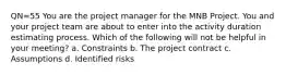 QN=55 You are the project manager for the MNB Project. You and your project team are about to enter into the activity duration estimating process. Which of the following will not be helpful in your meeting? a. Constraints b. The project contract c. Assumptions d. Identified risks