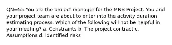 QN=55 You are the project manager for the MNB Project. You and your project team are about to enter into the activity duration estimating process. Which of the following will not be helpful in your meeting? a. Constraints b. The project contract c. Assumptions d. Identified risks