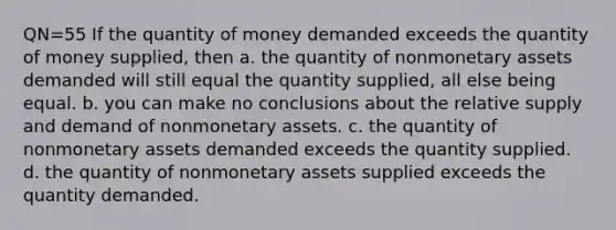 QN=55 If the quantity of money demanded exceeds the quantity of money supplied, then a. the quantity of nonmonetary assets demanded will still equal the quantity supplied, all else being equal. b. you can make no conclusions about the relative supply and demand of nonmonetary assets. c. the quantity of nonmonetary assets demanded exceeds the quantity supplied. d. the quantity of nonmonetary assets supplied exceeds the quantity demanded.