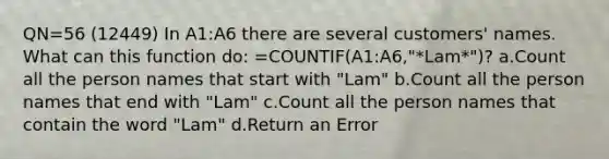 QN=56 (12449) In A1:A6 there are several customers' names. What can this function do: =COUNTIF(A1:A6,"*Lam*")? a.Count all the person names that start with "Lam" b.Count all the person names that end with "Lam" c.Count all the person names that contain the word "Lam" d.Return an Error