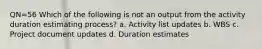 QN=56 Which of the following is not an output from the activity duration estimating process? a. Activity list updates b. WBS c. Project document updates d. Duration estimates