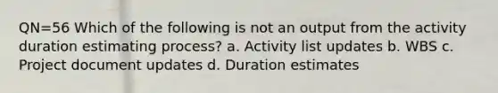 QN=56 Which of the following is not an output from the activity duration estimating process? a. Activity list updates b. WBS c. Project document updates d. Duration estimates