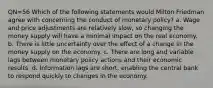 QN=56 Which of the following statements would Milton Friedman agree with concerning the conduct of monetary policy? a. Wage and price adjustments are relatively slow, so changing the money supply will have a minimal impact on the real economy. b. There is little uncertainty over the effect of a change in the money supply on the economy. c. There are long and variable lags between monetary policy actions and their economic results. d. Information lags are short, enabling the central bank to respond quickly to changes in the economy.