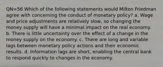 QN=56 Which of the following statements would Milton Friedman agree with concerning the conduct of <a href='https://www.questionai.com/knowledge/kEE0G7Llsx-monetary-policy' class='anchor-knowledge'>monetary policy</a>? a. Wage and price adjustments are relatively slow, so changing the <a href='https://www.questionai.com/knowledge/kiY8nlPo85-money-supply' class='anchor-knowledge'>money supply</a> will have a minimal impact on the real economy. b. There is little uncertainty over the effect of a change in the money supply on the economy. c. There are long and variable lags between monetary policy actions and their economic results. d. Information lags are short, enabling the central bank to respond quickly to changes in the economy.