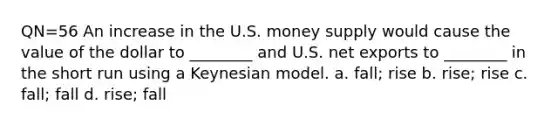 QN=56 An increase in the U.S. money supply would cause the value of the dollar to ________ and U.S. net exports to ________ in the short run using a Keynesian model. a. fall; rise b. rise; rise c. fall; fall d. rise; fall