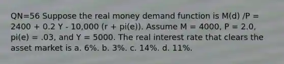 QN=56 Suppose the real money demand function is M(d) /P = 2400 + 0.2 Y - 10,000 (r + pi(e)). Assume M = 4000, P = 2.0, pi(e) = .03, and Y = 5000. The real interest rate that clears the asset market is a. 6%. b. 3%. c. 14%. d. 11%.