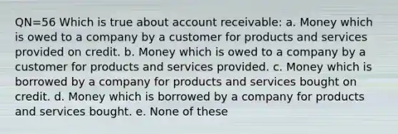 QN=56 Which is true about account receivable: a. Money which is owed to a company by a customer for products and services provided on credit. b. Money which is owed to a company by a customer for products and services provided. c. Money which is borrowed by a company for products and services bought on credit. d. Money which is borrowed by a company for products and services bought. e. None of these