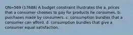 QN=569 (17688) A budget constraint illustrates the a. prices that a consumer chooses to pay for products he consumes. b. purchases made by consumers. c. consumption bundles that a consumer can afford. d. consumption bundles that give a consumer equal satisfaction.