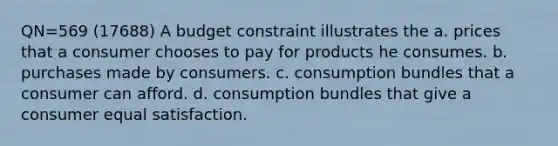 QN=569 (17688) A budget constraint illustrates the a. prices that a consumer chooses to pay for products he consumes. b. purchases made by consumers. c. consumption bundles that a consumer can afford. d. consumption bundles that give a consumer equal satisfaction.