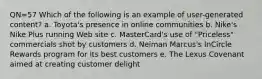 QN=57 Which of the following is an example of user-generated content? a. Toyota's presence in online communities b. Nike's Nike Plus running Web site c. MasterCard's use of "Priceless" commercials shot by customers d. Neiman Marcus's InCircle Rewards program for its best customers e. The Lexus Covenant aimed at creating customer delight