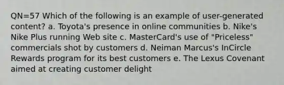 QN=57 Which of the following is an example of user-generated content? a. Toyota's presence in online communities b. Nike's Nike Plus running Web site c. MasterCard's use of "Priceless" commercials shot by customers d. Neiman Marcus's InCircle Rewards program for its best customers e. The Lexus Covenant aimed at creating customer delight
