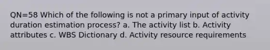 QN=58 Which of the following is not a primary input of activity duration estimation process? a. The activity list b. Activity attributes c. WBS Dictionary d. Activity resource requirements