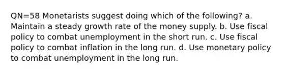 QN=58 Monetarists suggest doing which of the following? a. Maintain a steady growth rate of the money supply. b. Use <a href='https://www.questionai.com/knowledge/kPTgdbKdvz-fiscal-policy' class='anchor-knowledge'>fiscal policy</a> to combat unemployment in the short run. c. Use fiscal policy to combat inflation in the long run. d. Use <a href='https://www.questionai.com/knowledge/kEE0G7Llsx-monetary-policy' class='anchor-knowledge'>monetary policy</a> to combat unemployment in the long run.