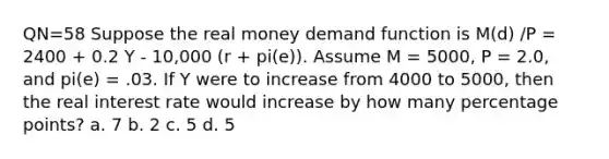 QN=58 Suppose the real money demand function is M(d) /P = 2400 + 0.2 Y - 10,000 (r + pi(e)). Assume M = 5000, P = 2.0, and pi(e) = .03. If Y were to increase from 4000 to 5000, then the real interest rate would increase by how many percentage points? a. 7 b. 2 c. 5 d. 5