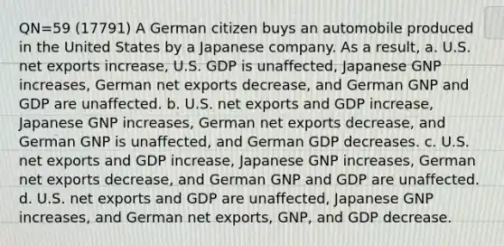 QN=59 (17791) A German citizen buys an automobile produced in the United States by a Japanese company. As a result, a. U.S. net exports increase, U.S. GDP is unaffected, Japanese GNP increases, German net exports decrease, and German GNP and GDP are unaffected. b. U.S. net exports and GDP increase, Japanese GNP increases, German net exports decrease, and German GNP is unaffected, and German GDP decreases. c. U.S. net exports and GDP increase, Japanese GNP increases, German net exports decrease, and German GNP and GDP are unaffected. d. U.S. net exports and GDP are unaffected, Japanese GNP increases, and German net exports, GNP, and GDP decrease.