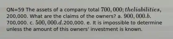 QN=59 The assets of a company total 700,000; the liabilities,200,000. What are the claims of the owners? a. 900,000. b.700,000. c. 500,000. d.200,000. e. It is impossible to determine unless the amount of this owners' investment is known.