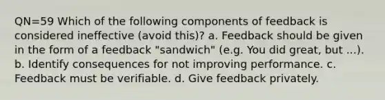 QN=59 Which of the following components of feedback is considered ineffective (avoid this)? a. Feedback should be given in the form of a feedback "sandwich" (e.g. You did great, but ...). b. Identify consequences for not improving performance. c. Feedback must be verifiable. d. Give feedback privately.