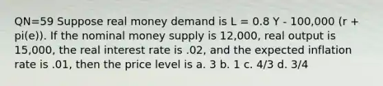 QN=59 Suppose real money demand is L = 0.8 Y - 100,000 (r + pi(e)). If the nominal money supply is 12,000, real output is 15,000, the real interest rate is .02, and the expected inflation rate is .01, then the price level is a. 3 b. 1 c. 4/3 d. 3/4