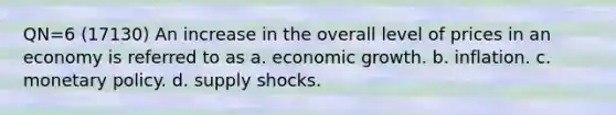 QN=6 (17130) An increase in the overall level of prices in an economy is referred to as a. economic growth. b. inflation. c. monetary policy. d. supply shocks.