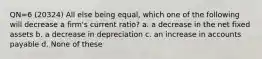 QN=6 (20324) All else being equal, which one of the following will decrease a firm's current ratio? a. a decrease in the net fixed assets b. a decrease in depreciation c. an increase in accounts payable d. None of these