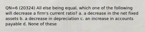 QN=6 (20324) All else being equal, which one of the following will decrease a firm's current ratio? a. a decrease in the net fixed assets b. a decrease in depreciation c. an increase in accounts payable d. None of these