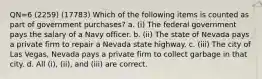 QN=6 (2259) (17783) Which of the following items is counted as part of government purchases? a. (i) The federal government pays the salary of a Navy officer. b. (ii) The state of Nevada pays a private firm to repair a Nevada state highway. c. (iii) The city of Las Vegas, Nevada pays a private firm to collect garbage in that city. d. All (i), (ii), and (iii) are correct.