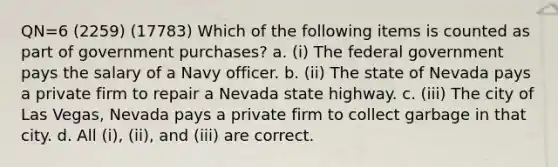 QN=6 (2259) (17783) Which of the following items is counted as part of government purchases? a. (i) The federal government pays the salary of a Navy officer. b. (ii) The state of Nevada pays a private firm to repair a Nevada state highway. c. (iii) The city of Las Vegas, Nevada pays a private firm to collect garbage in that city. d. All (i), (ii), and (iii) are correct.