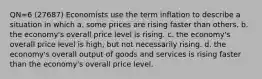 QN=6 (27687) Economists use the term inflation to describe a situation in which a. some prices are rising faster than others. b. the economy's overall price level is rising. c. the economy's overall price level is high, but not necessarily rising. d. the economy's overall output of goods and services is rising faster than the economy's overall price level.