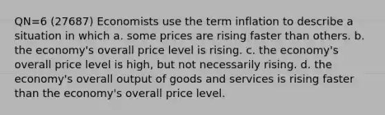 QN=6 (27687) Economists use the term inflation to describe a situation in which a. some prices are rising faster than others. b. the economy's overall price level is rising. c. the economy's overall price level is high, but not necessarily rising. d. the economy's overall output of goods and services is rising faster than the economy's overall price level.