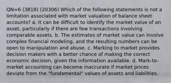 QN=6 (3818) (20306) Which of the following statements is not a limitation associated with market valuation of balance sheet accounts? a. It can be difficult to identify the market value of an asset, particularly if there are few transactions involving comparable assets. b. The estimates of market value can involve complex financial modeling, and the resulting numbers can be open to manipulation and abuse. c. Marking to market provides decision makers with a better chance of making the correct economic decision, given the information available. d. Mark-to-market accounting can become inaccurate if market prices deviate from the "fundamental" values of assets and liabilities.