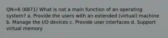 QN=6 (6871) What is not a main function of an operating system? a. Provide the users with an extended (virtual) machine b. Manage the I/O devices c. Provide user interfaces d. Support virtual memory