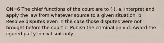 QN=6 The chief functions of the court are to ( ). a. Interpret and apply the law from whatever source to a given situation. b. Resolve disputes even in the case those disputes were not brought before the court c. Punish the criminal only d. Award the injured party in civil suit only