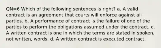 QN=6 Which of the following sentences is right? a. A valid contract is an agreement that courts will enforce against all parties. b. A performance of contract is the failure of one of the parties to perform the obligations assumed under the contract. c. A written contract is one in which the terms are stated in spoken, not written, words. d. A written contract is executed contract.