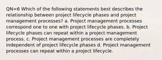 QN=6 Which of the following statements best describes the relationship between project lifecycle phases and project management processes? a. Project management processes correspond one to one with project lifecycle phases. b. Project lifecycle phases can repeat within a project management process. c. Project management processes are completely independent of project lifecycle phases d. Project management processes can repeat within a project lifecycle.