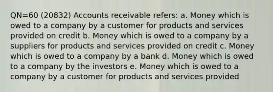 QN=60 (20832) Accounts receivable refers: a. Money which is owed to a company by a customer for products and services provided on credit b. Money which is owed to a company by a suppliers for products and services provided on credit c. Money which is owed to a company by a bank d. Money which is owed to a company by the investors e. Money which is owed to a company by a customer for products and services provided