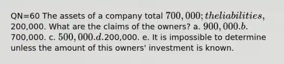 QN=60 The assets of a company total 700,000; the liabilities,200,000. What are the claims of the owners? a. 900,000. b.700,000. c. 500,000. d.200,000. e. It is impossible to determine unless the amount of this owners' investment is known.