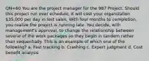 QN=60 You are the project manager for the 987 Project. Should this project run over schedule, it will cost your organization 35,000 per day in lost sales. With four months to completion, you realize the project is running late. You decide, with management's approval, to change the relationship between several of the work packages so they begin in tandem rather than sequentially. This is an example of which one of the following? a. Fast tracking b. Crashing c. Expert judgment d. Cost benefit analysis