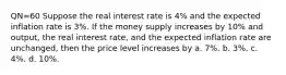 QN=60 Suppose the real interest rate is 4% and the expected inflation rate is 3%. If the money supply increases by 10% and output, the real interest rate, and the expected inflation rate are unchanged, then the price level increases by a. 7%. b. 3%. c. 4%. d. 10%.