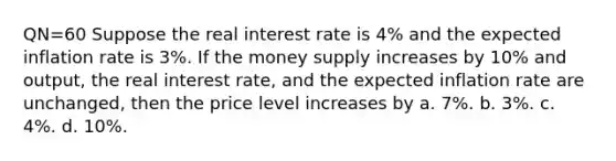 QN=60 Suppose the real interest rate is 4% and the expected inflation rate is 3%. If the money supply increases by 10% and output, the real interest rate, and the expected inflation rate are unchanged, then the price level increases by a. 7%. b. 3%. c. 4%. d. 10%.