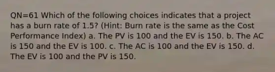 QN=61 Which of the following choices indicates that a project has a burn rate of 1.5? (Hint: Burn rate is the same as the Cost Performance Index) a. The PV is 100 and the EV is 150. b. The AC is 150 and the EV is 100. c. The AC is 100 and the EV is 150. d. The EV is 100 and the PV is 150.