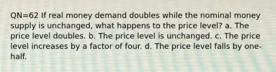 QN=62 If real money demand doubles while the nominal money supply is unchanged, what happens to the price level? a. The price level doubles. b. The price level is unchanged. c. The price level increases by a factor of four. d. The price level falls by one-half.