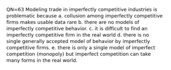 QN=63 Modeling trade in imperfectly competitive industries is problematic because a. collusion among imperfectly competitive firms makes usable data rare b. there are no models of imperfectly competitive behavior. c. it is difficult to find an imperfectly competitive firm in the real world d. there is no single generally accepted model of behavior by imperfectly competitive firms. e. there is only a single model of imperfect competition (monopoly) but imperfect competition can take many forms in the real world.