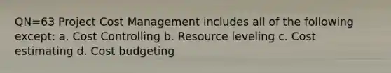 QN=63 Project Cost Management includes all of the following except: a. Cost Controlling b. Resource leveling c. Cost estimating d. Cost budgeting