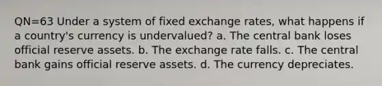 QN=63 Under a system of fixed exchange rates, what happens if a country's currency is undervalued? a. The central bank loses official reserve assets. b. The exchange rate falls. c. The central bank gains official reserve assets. d. The currency depreciates.