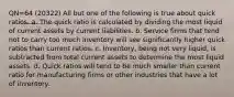 QN=64 (20322) All but one of the following is true about quick ratios. a. The quick ratio is calculated by dividing the most liquid of current assets by current liabilities. b. Service firms that tend not to carry too much inventory will see significantly higher quick ratios than current ratios. c. Inventory, being not very liquid, is subtracted from total current assets to determine the most liquid assets. d. Quick ratios will tend to be much smaller than current ratio for manufacturing firms or other industries that have a lot of inventory.