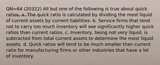 QN=64 (20322) All but one of the following is true about quick ratios. a. The quick ratio is calculated by dividing the most liquid of current assets by current liabilities. b. Service firms that tend not to carry too much inventory will see significantly higher quick ratios than current ratios. c. Inventory, being not very liquid, is subtracted from total current assets to determine the most liquid assets. d. Quick ratios will tend to be much smaller than current ratio for manufacturing firms or other industries that have a lot of inventory.