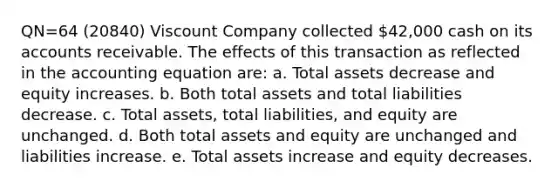 QN=64 (20840) Viscount Company collected 42,000 cash on its accounts receivable. The effects of this transaction as reflected in the accounting equation are: a. Total assets decrease and equity increases. b. Both total assets and total liabilities decrease. c. Total assets, total liabilities, and equity are unchanged. d. Both total assets and equity are unchanged and liabilities increase. e. Total assets increase and equity decreases.