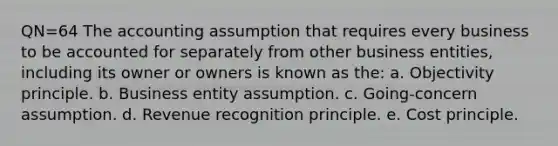 QN=64 The accounting assumption that requires every business to be accounted for separately from other business entities, including its owner or owners is known as the: a. Objectivity principle. b. Business entity assumption. c. Going-concern assumption. d. Revenue recognition principle. e. Cost principle.